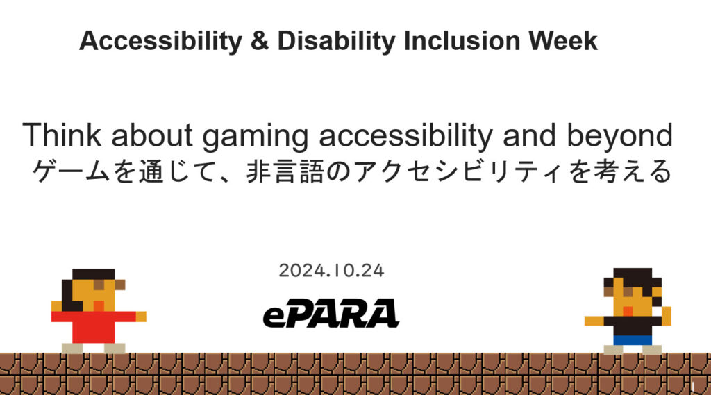 プレゼンテーションのタイトル画面。最上部にAccessibility & Disability Inclusion Week、その下にThink about gaming accessibility and beyond ゲームを通じて、非言語のアクセシビリティを考える と書かれ、下段に2024.10.24という日付とイーパラのロゴが記載されている。