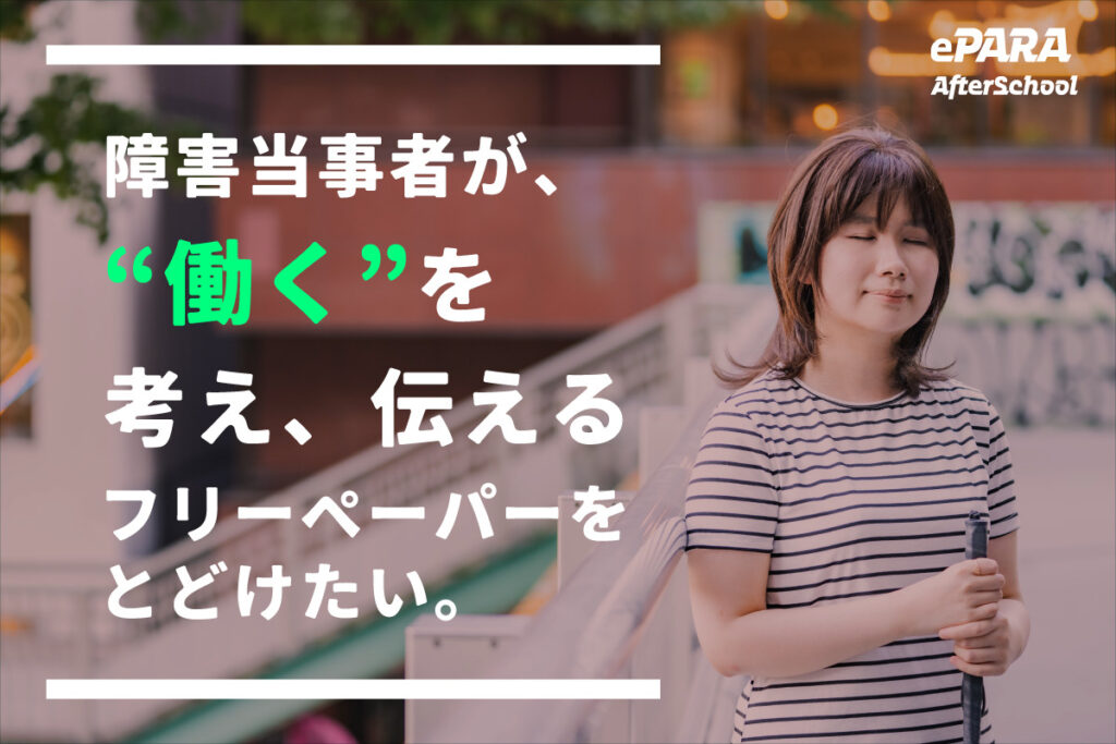 全盲社員の実里が白杖を持って立っている写真の上に「障害当事者が、”働く”を考え、伝えるフリーペーパーをとどけたい。」（働くのみ緑、それ以外は白の文字）というメッセージが左寄せで書かれている